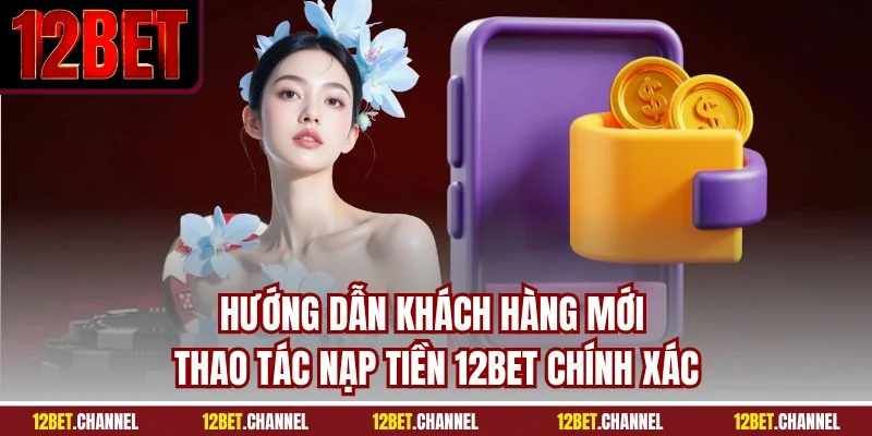 Hướng dẫn khách hàng mới thao tác nạp tiền 12BET chính xác